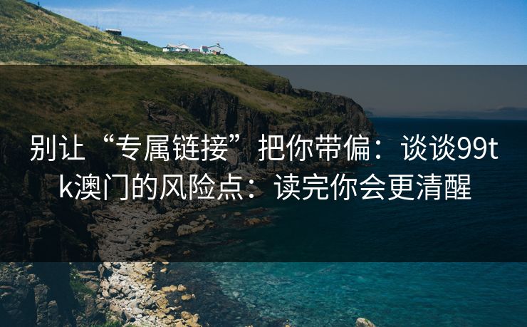 别让“专属链接”把你带偏：谈谈99tk澳门的风险点：读完你会更清醒