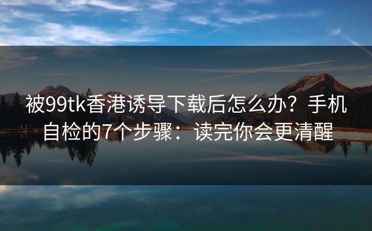 被99tk香港诱导下载后怎么办？手机自检的7个步骤：读完你会更清醒