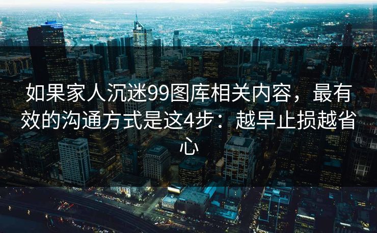 如果家人沉迷99图库相关内容，最有效的沟通方式是这4步：越早止损越省心