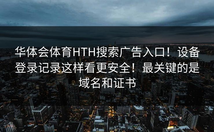 华体会体育HTH搜索广告入口！设备登录记录这样看更安全！最关键的是域名和证书