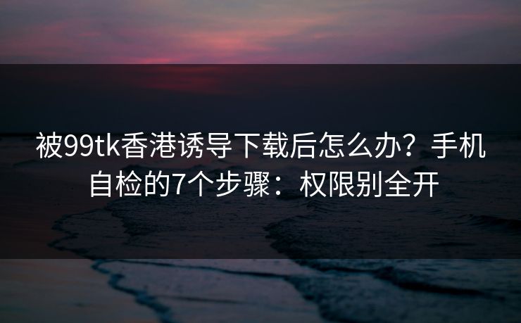 被99tk香港诱导下载后怎么办?手机自检的7个步骤:权限别全开 被99tk香港诱导下载后怎么办?手机自检的7个步骤:权限别全开