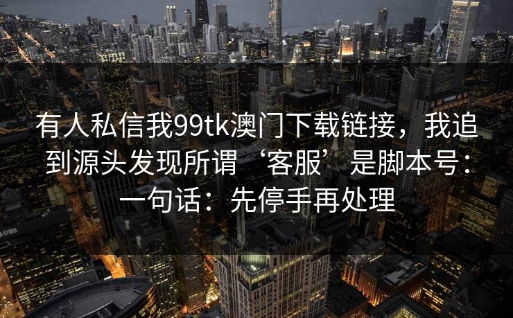 有人私信我99tk澳门下载链接，我追到源头发现所谓‘客服’是脚本号：一句话：先停手再处理