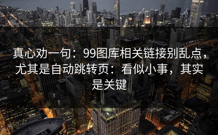 真心劝一句：99图库相关链接别乱点，尤其是自动跳转页：看似小事，其实是关键
